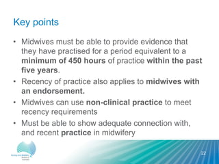 Key points
• Midwives must be able to provide evidence that
they have practised for a period equivalent to a
minimum of 450 hours of practice within the past
five years.
• Recency of practice also applies to midwives with
an endorsement.
• Midwives can use non-clinical practice to meet
recency requirements
• Must be able to show adequate connection with,
and recent practice in midwifery
22
 
