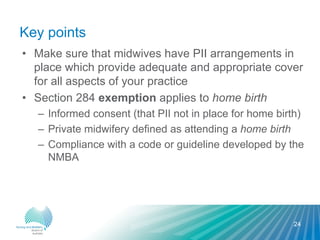 Key points
• Make sure that midwives have PII arrangements in
place which provide adequate and appropriate cover
for all aspects of your practice
• Section 284 exemption applies to home birth
– Informed consent (that PII not in place for home birth)
– Private midwifery defined as attending a home birth
– Compliance with a code or guideline developed by the
NMBA
24
 