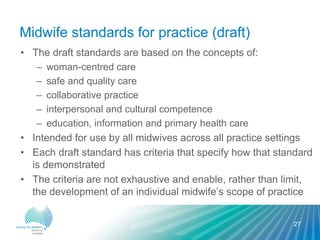 Midwife standards for practice (draft)
• The draft standards are based on the concepts of:
– woman-centred care
– safe and quality care
– collaborative practice
– interpersonal and cultural competence
– education, information and primary health care
• Intended for use by all midwives across all practice settings
• Each draft standard has criteria that specify how that standard
is demonstrated
• The criteria are not exhaustive and enable, rather than limit,
the development of an individual midwife’s scope of practice
27
 
