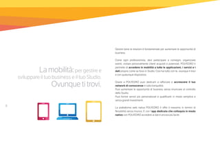 8
Lamobilità:per gestire e
sviluppare il tuo business e il tuo Studio.
Ovunquetitrovi.
Gestire bene le relazioni è fondamentale per aumentare le opportunità di
business.
Come ogni professionista, devi partecipare a convegni, organizzare
eventi, visitare personalmente clienti acquisiti e potenziali. POLYEDRO ti
permette di accedere in mobilità a tutte le applicazioni, i servizi e i
dati proprio come se fossi in Studio. Così hai tutto con te, ovunque ti trovi
e con qualunque dispositivo.
Grazie a POLYEDRO puoi dedicarti a rafforzare e accrescere il tuo
network di conoscenze in tutta tranquillità.
Puoi aumentare le opportunità di business senza rinunciare al controllo
dello Studio.
Puoi fornire servizi più personalizzati e qualificanti in modo semplice e
senza grandi investimenti.
La piattaforma web nativa POLYEDRO ti offre il massimo in termini di
flessibilità senza rinunce. E con l’app dedicata che colloquia in modo
nativo con POLYEDRO accedere ai dati è ancora più facile.
 