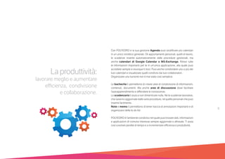 9
Laproduttività:
lavorare meglio e aumentare
efficienza, condivisione
e collaborazione.
Con POLYEDRO e la sua gestione Agenda puoi stratificare più calendari
in un unico sinottico generale. Gli appuntamenti personali, quelli di lavoro,
le scadenze inserite automaticamente dalle procedure gestionali, ma
anche calendari di Google Calendar o MS-Exchange. Ritrovi tutte
le informazioni importanti per te in un’unica applicazione, alla quale puoi
accedere sempre e ovunque ti trovi. Puoi anche condividere uno o più dei
tuoi calendari e visualizzare quelli condivisi dai tuoi collaboratori.
Organizzare una riunione non è mai stato così semplice.
Le bacheche ti permettono di creare aree di condivisione di informazioni,
contenuti, documenti. Ma anche aree di discussione dove facilitare
l’autoapprendimento e diffondere le conoscenze.
Lo scadenzario ti aiuta a non dimenticare nulla. Né le scadenze lavorative,
che saranno aggiornate dalle varie procedure, né quelle personali che puoi
inserire facilmente.
Note e memo ti permettono di tener traccia di annotazioni importanti e di
organizzarsi delle to do list.
POLYEDRO è l’ambiente condiviso nel quale puoi trovare dati, informazioni
e applicazioni di comune interesse sempre aggiornate e allineate. Ti aiuta
così a evitare perdite di tempo e a incrementare efficienza e produttività.
 