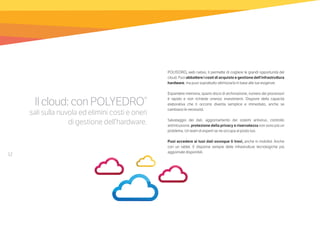 12
Ilcloud:conPOLYEDRO®
sali sulla nuvola ed elimini costi e oneri
di gestione dell’hardware.
POLYEDRO, web nativo, ti permette di cogliere le grandi opportunità del
cloud. Puoi abbattere i costi di acquisto e gestione dell’infrastruttura
hardware, ma puoi soprattutto ottimizzarla in base alle tue esigenze.
Espandere memoria, spazio disco di archiviazione, numero dei processori
è rapido e non richiede onerosi investimenti. Disporre della capacità
elaborativa che ti occorre diventa semplice e immediato, anche se
cambiano le necessità.
Salvataggio dei dati, aggiornamento dei sistemi antivirus, controllo
antiintrusione, protezione della privacy e riservatezza non sono più un
problema. Un team di esperti se ne occupa al posto tuo.
Puoi accedere ai tuoi dati ovunque ti trovi, anche in mobilità. Anche
con un tablet. E disporrai sempre delle infrastrutture tecnologiche più
aggiornate disponibili.
 
