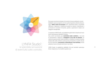 15
LYNFA Studio®
:
la splendida sensazione
di avere tutto sotto controllo.
Per essere vincente hai bisogno di strumenti di lavoro altrettanto vincenti.
Adattabili a ogni tua esigenza, anche a quella di gestire le attività a distanza.
Oggi i fattori critici di successo sono: risparmiare tempo e aumentare
l’efficienza, migliorare la mobilità per gestire le relazioni, diversificare e
accrescere le occasioni di business, gestire e governare lo Studio con
maggiore managerialità.
La risposta è LYNFA Studio: una piattaforma gestionale composta da nuovi
servizi automatizzati e gestibili in remoto.
Così, anche da lontano, puoi controllare tutte le attività e i loro stati
di avanzamento e dedicarti a sviluppare la tua rete di relazioni. Un
sistema di gestione dello Studio semplice e completo ti consente di tenere
sempre tutto sotto controllo e potrai quindi concentrarti su quello che per
te è più importante: accrescere e diversificare il tuo business. Anche
attraverso nuovi e innovativi servizi per i tuoi clienti.
LYNFA Studio: la piattaforma adattabile che può prendere qualunque
forma. Scegli la tua. E la modifichi quando vuoi.
LYNFA
Studio
 