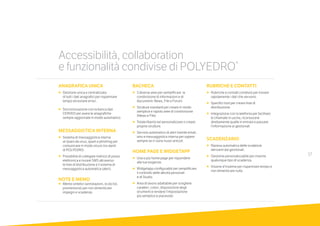 17
ANAGRAFICA UNICA
•		Gestione unica e centralizzata
		di tutti i dati anagrafici per risparmiare
tempo ed evitare errori.
•		Sincronizzazione con la banca dati
	 	CERVED per avere le anagrafiche
		sempre aggiornate in modo automatico.
MESSAGGISTICA INTERNA
•		Sistema di messaggistica interna
		al riparo da virus, spam e phishing per
comunicare in modo sicuro tra utenti
		di POLYEDRO.
•		Possibilità di collegare indirizzi di posta
elettronica e inviare SMS attraverso
le liste di distribuzione e il sistema di
messaggistica automatica (alert).
NOTE E MEMO
•		Memo sintetici (annotazioni, to do list,
promemoria) per non dimenticare
		impegni e scadenze.
BACHECA
•		3 diverse aree per semplificare la
condivisione di informazioni e di
documenti: News, File e Forum.
•		Strutture standard per creare in modo
semplice e rapido aree di condivisione
(News e File).
•		Totale libertà nel personalizzare o creare
proprie strutture.
•	 	Servizio automatico di alert tramite email,
sms e messaggistica interna per sapere
sempre se ci sono nuovi articoli.
HOME PAGE E WIDGETAPP
• Una o più home page per rispondere 	
alle tue esigenze.
•		Widgetapp configurabili per semplificare 	
il controllo delle attività personali 		
e di Studio.
•		Area di lavoro adattabile per scegliere
caratteri, colori, disposizione degli
strumenti e rendere l’impostazione
		più semplice e piacevole.
RUBRICHE E CONTATTI
• Rubriche e contatti condivisi per trovare
rapidamente i dati che servono.
•	 	Specifici tool per creare liste di
distribuzione.
•		Integrazione con la telefonia per facilitare
le chiamate in uscita, riconoscere
direttamente quelle in entrata e passare
l’informazione ai gestionali.
SCADENZARIO
•		Ripresa automatica delle scadenze
derivanti dai gestionali.
•		Gestione personalizzabile per inserire 	
qualunque tipo di scadenza.
•	 	Visione d’insieme per risparmiare tempo e
non dimenticare nulla.
Accessibilità, collaboration
e funzionalità condivise di POLYEDRO®
 