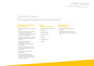 23
CONTABILITÀ ORDINARIA,
SEMPLIFICATA
•		Anagrafica Unica per gestire le variazioni
storiche.
•		Automatismi per: ratei, risconti, leasing,
ammortamenti a doppio binario,
rilevazione IVA da liquidazioni periodiche,
imposte anticipate e differite.
•		Registrazioni previsionali con possibilità
di renderle effettive senza bisogno di 	
reinserirle.
•		Rilevazione delle ritenute con
trasferimento verso il 770 e
predisposizione delle Certificazioni 	
dei Compensi.
•		Importazione dei movimenti di prima
nota da procedure esterne, anche non
TeamSystem.
•		Integrazione con Studi di Settore 		
e Ricavometro.
•		Gestione estendibile ad attività
tipicamente aziendali: bollettazione,
fatturazione, portafoglio attivo/passivo,
movimenti di magazzino.
REGIMI
E GESTIONI SPECIALI
•	 	Regime del margine (beni usati)
•	 	Ventilazione
•	 	Autotrasportatori
•	 	Agenzie di viaggio
•	 	Pro-rata
•	 	Black List
•	 	Lettere d’Intento
•	 	Intrastat
CONTABILITÀ
PROFESSIONISTI
•		Scelta tra Cronologico o Giornale
Contabile.
•		Bilanci stampabili secondo il criterio
della competenza oltre quello naturale di
cassa.
Contabilità e bilanci:
Principali moduli e funzionalità/1
LYNFA Studio®
b SERVIZI PER I CLIENTI | SERVIZI BASE
	 CONTABILITÀ E BILANCI
 