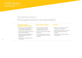 24
PIANO DEI CONTI E
ALIQUOTE IVA STANDARD
•		Piano dei Conti precaricato, aggiornato
da TeamSystem, personalizzabile
a seconda delle esigenze dello Studio.
•		Aliquote IVA con collegamento ai quadri
della Dichiarazione annuale.
•		Riclassificazioni per Analisi di Bilancio,
Valutazione Basilea II e Bilancio IV
Direttiva CEE.
•		Collegamenti con Dichiarativi Fiscali e
Studi di Settore.
ANAGRAFICHE CERVED
•	 	Prelievo dal data base CERVED
(tutte le CCIAA italiane) delle
anagrafiche gestite o da inserire.
•	 	Caricamento automatico dei soggetti
non presenti.
•	 	Form di segnalazione e controllo in
caso di dati discordanti con l’archivio
anagrafico.
BILANCI
•		Bilancio CEE, Consolidato Nazionale
e Mondiale, Indici di bilancio.
•	 	Nota Integrativa al Bilancio con recupero
automatico dei dati numerici dalla
contabilità.
•	 	Deposito Bilanci: predisposizione file e
invio telematico.
Contabilità e bilanci:
Principali moduli e funzionalità/2
LYNFA Studio®
b SERVIZI PER I CLIENTI | SERVIZI BASE
	 CONTABILITÀ E BILANCI
 