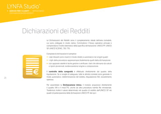26
Dichiarazioni dei Redditi
Le Dichiarazioni dei Redditi sono il completamento ideale dell’area contabile,
cui sono collegate in modo nativo. Concludono il flusso operativo annuale e
comprendono l’inoltro telematico della specifica dichiarazione: UNICO PF, UNICO
SP, UNICO SC/ENC, 730, 770.
Compilare le dichiarazioni è semplice:
•	 i dati rilevanti sono inseriti in modo diretto e automatico nei singoli quadri
•	 i righi della procedura rappresentano fedelmente quelli della dichiarazione
•	 con apposite tabelle è facile gestire e verificare i dati che derivano da calcoli
o riporti pluriennali, evidenziandone origine e composizione.
Il controllo della congruità è effettuato direttamente dal quadro della
liquidazione. Se si sceglie di adeguare, tutte le attività correlate sono generate in
modo automatico: rideterminazione del reddito, riliquidazione IVA, ravvedimento
operoso.
Per assemblare la Dichiarazione Unica, il modulo acquisisce direttamente
il quadro IVA e il mod.770, anche da altra procedura tramite file ministeriale.
Trasferisce inoltre il valore determinato nel quadro di reddito dell’UNICO SP nei
quadri di partecipazione delle dichiarazioni UNICO PF dei soci.
LYNFA Studio®
b SERVIZI PER I CLIENTI | SERVIZI BASE
	 DICHIARAZIONI DEI REDDITI
 