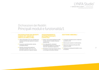 27
DICHIARAZIONI DEI REDDITI
(UNICO-PF, UNICO-SP,
UNICO-SC/ENC) E IMU
•		Utilizza l’Anagrafica Unica per semplificare la
manutenzione dei dati e gestire le variazioni
storiche.
•		Acquisisce automaticamente i dati da
Contabilità e Bilanci.
•		Riprende i dati pluriennali dell’anno
precedente (perdite, oneri, ecc.) e ne
permette la gestione in appositi riquadri.
AGGIORNAMENTO
AUTOMATICO DATI
CATASTALI
•	 	Preleva i dati catastali dall’Agenzia delle
Entrate, anche in modalità massiva e
programmata.
•		Conidatiprelevati,controllaed
eventualmenteaggiorna(oinserisce,se
mancanti)idatipresentinegliarchivi.
•	 	Permette di conservare l’archivio storico
e cronologico dei prelievi effettuati.
GESTIONE IMMOBILI
•		Condivide l’anagrafica terreni e fabbricati
tra UNICO e 730.
•		Memorizza le variazioni e trasformazioni.
•		Determina l’imposizione fiscale e IMU
dei beni immobili.
•		Predispone la stampa del modello in caso
di variazioni.
Dichiarazioni dei Redditi:
Principali moduli e funzionalità/1
LYNFA Studio®
b SERVIZI PER I CLIENTI | SERVIZI BASE
	 DICHIARAZIONI DEI REDDITI
 