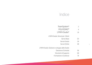 1
Indice
	 TeamSystem®	2
	 POLYEDRO®	4
	 LYNFA Studio®	14
	 LYNFA Studio: Servizi per i Clienti	
	 Servizi Base	 20
	 Servizi Evoluti	 34	
	 Servizi Online	 48	
	 LYNFA Studio: Gestione e sviluppo dello Studio	
	 Gestione e Controllo	 58	
	 Strumenti di Supporto	 68	
	 Formazione e Contenuti	 74
 