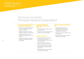 28
GESTIONE AMMINISTRATIVA
CANONI DI LOCAZIONE
•		Gestisce e semplifica gli adempimenti
burocratici: registrazione, rinnovo,
proroga, recesso, ecc.
•		Identifica la ripartizione del canone
d’affitto e lo trasferisce sui moduli fiscali.
•		Predispone il file .xml per l’invio
telematico del contratto, il mod. F23 e il
mod. RLI.
•		È integrato con la Gestione Immobili, i
programmi dei Redditi e la gestione
delle deleghe.
DICHIARAZIONE DEI
SOSTITUTI D’IMPOSTA
MOD. 770
•	 	Condivide in modo completo i dati con
le procedure fiscali.
•	 	Acquisisce anche dati elaborati da terzi,
attraverso il tracciato ministeriale.
STUDI DI SETTORE
•		Preleva le informazioni direttamente
dalla contabilità, attraverso la
riclassificazione già presente nel Piano
dei Conti Standard.
•		Individua eventuali incongruità e
permette l’adeguamento automatico.
•		Opera la rideterminazione del reddito
e la riliquidazione della dichiarazione
IVA annuale.
•		Predispone le informazioni necessarie
per il ravvedimento operoso.
DICHIARAZIONI DEI REDDITI
730
•		Completamente integrata con il
programma Paghe, acquisisce i
dati retributivi e riporta i valori da
conguagliare in busta paga.
•		Condivide la Gestione Immobili con gli
altri dichiarativi.
•		Recupera automaticamente via web il
CUD INPS per i pensionati.
Dichiarazioni dei Redditi:
Principali moduli e funzionalità/2
LYNFA Studio®
b SERVIZI PER I CLIENTI | SERVIZI BASE
	 DICHIARAZIONI DEI REDDITI
 