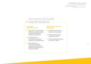 29
MIGLIORA
LA PRODUTTIVITÀ
•	 Automatismi per aumentare
l’efficienza e prelievo diretto
dei dati per risparmiare
tempo ed evitare errori.
•	 Eventuali errori o
incongruenze vengono
evidenziati immediatamente.
•	 Studi di settore e
Ricavometro integrati
nei quadri permettono di
effettuare l’adeguamento in
modo automatico.
MIGLIORA LA QUALITÀ
DEI SERVIZI
•	 Gestione amministrativa
dei canoni di locazione.
•	 Verifica della congruità
tra spese e reddito.
•	 Comunicazione automatica
via mail con i clienti.
	 Dichiarazioni dei Redditi:
•	 Aspetti distintivi
LYNFA Studio®
b SERVIZI PER I CLIENTI | SERVIZI BASE
	 DICHIARAZIONI DEI REDDITI
 