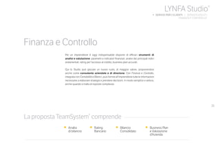 35
Per un imprenditore è oggi indispensabile disporre di efficaci strumenti di
analisi e valutazione: parametri e indicatori finanziari, analisi dei principali indici
andamentali, rating per l’accesso al credito, business plan accurati.
Qui lo Studio può giocare un nuovo ruolo, di maggior valore, proponendosi
anche come consulente aziendale e di direzione. Con Finanza e Controllo,
integrata con Contabilità e Bilanci, puoi fornire all’imprenditore tutte le informazioni
necessarie a elaborare strategie e prendere decisioni. In modo semplice e veloce,
anche quando si tratta di risposte complesse.
•	 Analisi
	 di bilancio
•	 Rating
	Bancario
•	 Bilancio
	Consolidato
•	 Business Plan
e Valutazione
d’Azienda
La proposta TeamSystem®
comprende
Finanza e Controllo
LYNFA Studio®
b SERVIZI PER I CLIENTI | SERVIZI EVOLUTI
	 FINANZA E CONTROLLO
 
