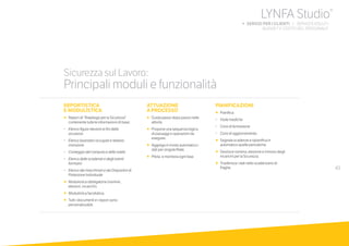 43
Sicurezza sul Lavoro:
Principali moduli e funzionalità
REPORTISTICA
E MODULISTICA
•		Report di “Riepilogo per la Sicurezza”
contenente tutte le informazioni di base:
-		Elenco figure rilevanti ai fini della
sicurezza
-		Elenco lavoratori occupati e relativa
mansione
-		Conteggio del computo e della tutela
-		Elenco delle scadenze e degli eventi
formativi
-		Elenco dei macchinari e dei Dispositivi di
Protezione Individuale
•		Modulistica obbligatoria (nomine,
elezioni, incarichi).
•		Modulistica facoltativa.
•		Tutti i documenti e i report sono
personalizzabili.
ATTUAZIONE
A PROCESSO
•		Guida passo dopo passo nelle
attività.
•		Propone una sequenza logica
di passaggi e operazioni da
eseguire.
•		Aggrega in modo automatico i
dati per singola filiale.
•	 	Pilota 	e monitora ogni fase.
PIANIFICAZIONI
•		Pianifica:
-		Visite mediche
-		Corsi di formazione
-		Corsi di aggiornamento
•		Segnala scadenze e ripianifica in
automatico quelle periodiche.
•		Gestisce nomina, elezione e rinnovo degli
incarichi per la Sicurezza.
•		Trasferisce i dati nello scadenzario di
Paghe.
LYNFA Studio®
b SERVIZI PER I CLIENTI | SERVIZI EVOLUTI
	 BUDGET E COSTO DEL PERSONALE
 