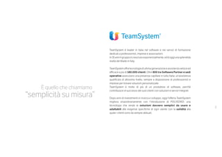 3
TeamSystem è leader in Italia nel software e nei servizi di formazione
dedicati a professionisti, imprese e associazioni.
In35anniilgruppoècresciutoesponenzialmente,edèoggiunasplendida
realtà del Made in Italy.
TeamSystemoffre tecnologia di ultima generazione e assistenza veloce ed
efficace a più di 180.000 clienti. Oltre 800 tra Software Partner e sedi
operative assicurano una presenza capillare in tutta Italia: un’assistenza
qualificata di altissimo livello, sempre a disposizione di professionisti e
imprese per trovare soluzioni personalizzate.
TeamSystem è molto di più di un produttore di software, perché
contribuisce al successo dei suoi clienti con soluzioni e servizi integrati.
Dopo anni di investimenti in ricerca e sviluppo, oggi l’offerta TeamSystem
migliora straordinariamente con l’introduzione di POLYEDRO: una
tecnologia che rende le soluzioni davvero semplici da usare e
adattabili alle esigenze specifiche di ogni utente con la solidità alla
quale i clienti sono da sempre abituati.
È quello che chiamiamo
“semplicità su misura”
 