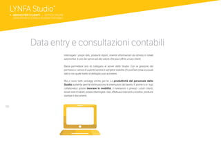 50
Data entry e consultazioni contabili
Interrogare i propri dati, produrre report, inserire informazioni da remoto in totale
autonomia: è uno dei servizi ad alto valore che puoi offrire ai tuoi clienti.
Basta permettere loro di collegarsi al server dello Studio. Con la gestione dei
permessi e i servizi di autenticazione è semplice stabilire chi può fare cosa, e a quali
dati e con quale livello di dettaglio può accedere.
Ma ci sono tanti vantaggi anche per te. La produttività del personale dello
Studio aumenta perché diminuiscono le interruzioni del lavoro. E anche tu e i tuoi
collaboratori potete lavorare in mobilità, in telelavoro o presso i vostri clienti:
dotati solo di tablet, potete interrogare i dati, effettuare interventi correttivi, produrre
stampe e documenti.
LYNFA Studio®
b SERVIZI PER I CLIENTI | SERVIZI ONLINE
	 DATA ENTRY E CONSULTAZIONI CONTABILI
 