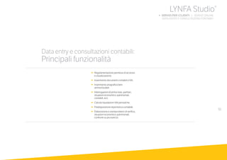 51
•	 	Regolamentazione permessi di accesso
e visualizzazione.
•		Inserimento documenti contabili e IVA.
•		Inserimento anagrafica beni
ammortizzabili.
•		Interrogazioni di prima nota, partitari,
situazioni economico-patrimoniali,
contabili, ecc.
•		Calcolo liquidazioni IVA periodiche.
•		Predisposizione reportistica contabile.
•		Elaborazione e stampa bilanci di verifica,
situazioni economico-patrimoniali,
confronti su più esercizi.
Data entry e consultazioni contabili:
Principali funzionalità
LYNFA Studio®
b SERVIZI PER I CLIENTI | SERVIZI ONLINE
		 DATA ENTRY E CONSULTAZIONI CONTABILI
 