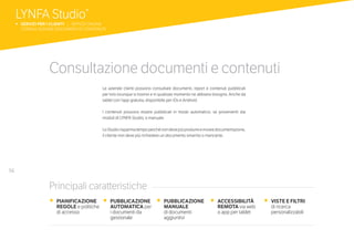 56
Consultazione documenti e contenuti
Le aziende clienti possono consultare documenti, report e contenuti pubblicati
per loro ovunque si trovino e in qualsiasi momento ne abbiano bisogno. Anche da
tablet con l’app gratuita, disponibile per iOs e Android.
I contenuti possono essere pubblicati in modo automatico, se provenienti dai
moduli di LYNFA Studio, o manuale.
LoStudiorisparmiatempoperchénondevepiùprodurreeinviaredocumentazione,
il cliente non deve più richiedere un documento smarrito o mancante.
•	 PIANIFICAZIONE 	
REGOLE e politiche
	 di accesso
•	 PUBBLICAZIONE
AUTOMATICA per
i documenti da
gestionale
•	 PUBBLICAZIONE
MANUALE
di documenti
aggiuntivi
•	 ACCESSIBILITÀ
REMOTA via web
	 o app per tablet
•	 VISTE E FILTRI
	 di ricerca
	personalizzabili
Principali caratteristiche
LYNFA Studio®
b SERVIZI PER I CLIENTI | SERVIZI ONLINE
	 CONSULTAZIONE DOCUMENTI E CONTENUTI
 