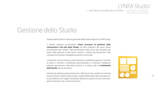 59
Gestione dello Studio
Gestione dello Studio è il sistema gestionale dello Studio integrato in LYNFA Studio.
Il sistema supporta puntualmente l’intero processo di gestione delle
informazioni e dei dati dello Studio. Dal dato anagrafico del nuovo cliente
all’inserimento dei mandati. Dalla pianificazione delle risorse alla rilevazione dei
tempi. Dalla gestione di note spese, rimborsi e trasferte alla fatturazione. Tutto
corredato da un’ampia e dettagliata reportistica direzionale.
La base dati, unica e condivisa, evita ridondanze e semplifica la gestione. Strumenti
di analisi e controllo, la dashboard personalizzabile e la Business Intelligence
integrata garantiscono informazioni precise e in tempo reale sull’andamento
dello Studio. Anche da remoto.
Pensato per realtà di qualsiasi dimensione, dalle più piccole a quelle con centinaia
di posti di lavoro, Gestione dello Studio si adatta perfettamente alle tue esigenze. E
tu puoi dedicarti con maggior tranquillità e attenzione a quello che solo tu puoi fare:
gestire le relazioni e far crescere il business.
LYNFA Studio®
b GESTIONE E SVILUPPO DELLO STUDIO | GESTIONE E CONTROLLO
	 GESTIONE DELLO STUDIO
 