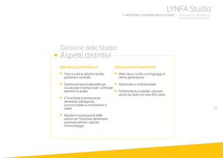 63
	 Gestione dello Studio:
•	 Aspetti distintivi
TECNOLOGIA E CONTENUTI
•	 Web nativa, scritta con linguaggi di
ultima generazione.
•	 Multistudio e multiaziendale.
•	 Perfettamente scalabile, utilizzata
anche da Studi con oltre 800 utenti.
AGEVOLA IL CONTROLLO
•	 Traccia tutte le attività e facilita
gestione e controllo.
•	 Dashboard personalizzabile per
visualizzare in tempo reale i principali
elementi di analisi.
•	 Il TimeSheet è direttamente
alimentato dall’agenda,
sincronizzabile su smartphone e
tablet.
•	 Mandati e registrazione delle
attività nel TimeSheet alimentano
automaticamente i dati per
l’antiriciclaggio.
LYNFA Studio®
b GESTIONE E SVILUPPO DELLO STUDIO | GESTIONE E CONTROLLO
	 GESTIONE DELLO STUDIO
 