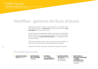 64
Workflow - gestione dei flussi di lavoro
Organizzare, governare e controllare i processi operativi: con il workflow il lavoro
scorre spedito e preciso, con meno errori. Ciascuno sa sempre cosa fare, nulla
può sfuggire grazie alla guida passo passo.
Eventuali ritardi sono immediatamente notificati a livelli crescenti di responsabilità
fino alla risoluzione. Con i processi precaricati si lavora in base ai più alti standard.
Oppure si disegnano i flussi più adatti allo Studio con un configuratore grafico
di estrema semplicità.
LYNFA Studio permette di inserire, nello stesso flusso di lavoro, programmi di
procedure e aree funzionali diverse e persino attività estranee al software.
Lavorare non è mai stato così semplice. Controllare mai così preciso e puntuale.
•	 GESTIONE DEGLI
STATI del flusso
•	 DEFINIZIONE
DELLE AZIONI
collegate
•	 VERIFICA
dello STATO di
AVANZAMENTO
•	 IMPOSTAZIONE
DI ALERT di avviso
per situazioni
da monitorare
•	 GESTIONE DI
RITARDI, SCADENZE
	e AZIONI
AUTOMATICHE
o eventuali azioni
correttive
Principali funzionalità
LYNFA Studio®
b 	GESTIONE E SVILUPPO DELLO STUDIO | GESTIONE E CONTROLLO
	 WORKFLOW - GESTIONE DEI FLUSSI DI LAVORO
 