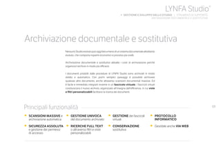 69
NessunoStudioevolutopuòoggifareamenodiunsistemadocumentalealtrettanto
evoluto, che comporta risparmi economici e processi più snelli.
Archiviazione documentale e sostitutiva abbatte i costi di archiviazione perché
organizza l’archivio in modo più efficace.
I documenti prodotti dalle procedure di LYNFA Studio sono archiviati in modo
diretto e automatico. Con pochi semplici passaggi è possibile archiviare
qualsiasi altro documento, anche attraverso scansioni documentali massive. Ed
è facile e immediato integrarli insieme in un fascicolo virtuale. I fascicoli virtuali
costituiscono il nuovo archivio, organizzato all’insegna dell’efficienza, in cui viste
e filtri personalizzabili facilitano la ricerca dei documenti.
•	 SCANSIONI MASSIVE e
archiviazione automatica
•	 SICUREZZA ASSOLUTA
e gestione dei permessi
	 di accesso
•	 GESTIONE UNIVOCA
del documento archiviato
•	 RICERCHE FULL TEXT
o attraverso filtri e viste
personalizzabili
•	 GESTIONE dei fascicoli
virtuali
•	 CONSERVAZIONE
sostitutiva
•	 PROTOCOLLO
INFORMATICO
•	 Gestibile anche VIA WEB
Principali funzionalità
Archiviazione documentale e sostitutiva
LYNFA Studio®
b GESTIONE E SVILUPPO DELLO STUDIO | STRUMENTI DI SUPPORTO
ARCHIVIAZIONE DOCUMENTALE E SOSTITUTIVA
 