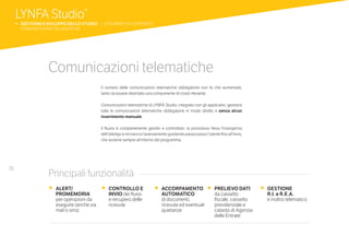 70
Comunicazioni telematiche
Il numero delle comunicazioni telematiche obbligatorie non fa che aumentare,
tanto da essere diventato una componente di costo rilevante.
Comunicazioni telematiche di LYNFA Studio, integrato con gli applicativi, gestisce
tutte le comunicazioni telematiche obbligatorie in modo diretto e senza alcun
inserimento manuale.
Il flusso è completamente gestito e controllato: la procedura rileva l’insorgenza
dell’obbligo e ne traccia l’avanzamento guidando passo passo l’utente fino all’invio,
che avviene sempre all’interno del programma.
•	 ALERT/
PROMEMORIA
per operazioni da
eseguire (anche via
mail o sms)
•	 CONTROLLO E
INVIO dei flussi
e recupero delle
ricevute
•	 ACCORPAMENTO
AUTOMATICO
di documenti,
ricevute ed eventuali
quietanze
•	 PRELIEVO DATI
da cassetto
fiscale, cassetto
previdenziale e
catasto di Agenzia
delle Entrate
•	 GESTIONE
	 R.I. e R.E.A.
	 e inoltro telematico
Principali funzionalità
LYNFA Studio®
b 	GESTIONE E SVILUPPO DELLO STUDIO | STRUMENTI DI SUPPORTO
	 COMUNICAZIONI TELEMATICHE
 
