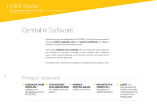 72
Centralini Software
Perfettamente integrato sulla piattaforma POLYEDRO, Centralini Software permette di
utilizzare l’archivio anagrafico unico e le rubriche centralizzate per effettuare
chiamate in uscita e riconoscere quelle in entrata.
Potrai inoltre collaborare con i colleghi interni ed esterni allo Studio attraverso
una molteplicità di strumenti: messaggi di testo istantanei (IM), conferenze
audio e video, semplici telefonate con un’interfaccia intuitiva che integra tutte le
informazioni e i dati del gestionale.
Un sistema snello e razionale, che semplifica le comunicazioni e ne abbatte i costi.
•	 COMUNICAZIONE
UNIFICATA,
collegata con
l’anagrafica unica di
POLYEDRO
•	 STRUMENTI DI
COLLABORAZIONE
tra colleghi interni ed
esterni
•	 RUBRICA
CENTRALIZZATA
pubblica condivisa
•	 REPORTISTICA
COMPLETA e
dettagliata sul
traffico telefonico
•	 ALERT che
segnala elementi
di attenzione nelle
comunicazioni con
un determinato
interlocutore
Principali funzionalità
LYNFA Studio®
b 	GESTIONE E SVILUPPO DELLO STUDIO | STRUMENTI DI SUPPORTO
	 CENTRALINI SOFTWARE
 