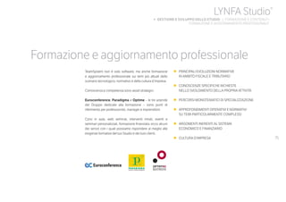 75
Formazione e aggiornamento professionale
TeamSystem non è solo software, ma anche formazione
e aggiornamento professionale sui temi più attuali dello
scenario tecnologico, normativo e della cultura d’impresa.
Conoscenza e competenza sono asset strategici.
Euroconference, Paradigma e Optime – le tre aziende
del Gruppo dedicate alla formazione – sono punti di
riferimento per professionisti, manager e imprenditori.
Corsi in aula, web seminar, interventi mirati, eventi e
seminari personalizzati, formazione finanziata: ecco alcuni
dei servizi con i quali possiamo rispondere al meglio alle
esigenze formative del tuo Studio e dei tuoi clienti.
•	 PRINCIPALI EVOLUZIONI NORMATIVE
	 IN AMBITO FISCALE E TRIBUTARIO
•	 CONOSCENZE SPECIFICHE RICHIESTE
	 NELLO SVOLGIMENTO DELLA PROPRIA ATTIVITÀ
•	 PERCORSI MONOTEMATICI DI SPECIALIZZAZIONE
•	 APPROFONDIMENTI OPERATIVI E NORMATIVI
	 SU TEMI PARTICOLARMENTE COMPLESSI
•	 ARGOMENTI INERENTI AL SISTEMA
	 ECONOMICO E FINANZIARIO
•	 CULTURA D’IMPRESA
LYNFA Studio®
b GESTIONE E SVILUPPO DELLO STUDIO | FORMAZIONE E CONTENUTI
	 FORMAZIONE E AGGIORNAMENTO PROFESSIONALE
 