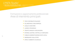 76
•	 FISCO, CONTABILITÀ E BILANCIO
•	 FALLIMENTARE E CRISI D’IMPRESA
•	 LEGALE E SOCIETARIO
•	 LAVORO E PREVIDENZA
•	 CREDITO, FINANZA E ASSICURAZIONI
•	 INTERNAL AUDITING, CONTROLLI E COMPLIANCE
•	 PUBBLICA AMMINISTRAZIONE ED ENTI LOCALI
•	 IMMOBILIARE E REAL ESTATE
•	 APPALTI, AMBIENTE E SICUREZZA
Formazione e aggiornamento professionale
Aree di intervento principali:
LYNFA Studio®
b 	GESTIONE E SVILUPPO DELLO STUDIO | FORMAZIONE E CONTENUTI
	 FORMAZIONE E AGGIORNAMENTO PROFESSIONALE
 