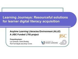 Learning Journeys: Resourceful solutions
for learner digital literacy acquisition

    Anytime Learning Literacies Environment (ALLE)
    A JISC Funded LTIG project

    Presenting team:
    Lyn Greaves, Claire Bradley,
    Prof Tom Boyle and Andy Turner
 