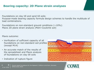 #
Bearing capacity: 2D Plane strain analyses
Foundations on clay till and sand till soils:
Purpose-made bearing capacity formula design schemes to handle the multitude of
load combinations.
Foundations on non-standard ground conditions (~10%):
Plaxis 2D plane strain analysis (Mohr-Coulomb soil)
Plaxis outcome:
• Verification of sufficient capacity of all
foundations on non-standard soil profiles
(except M14)
• An accurate match of the results of
the spreadsheet and Plaxis analysis
of foundations on clay till soils
• Indication of rupture figure
8
9 nov 2010
Gravity based foundations for the Rødsand 2 offshore wind farm, Denmark
ISFOG 2010, Perth
 