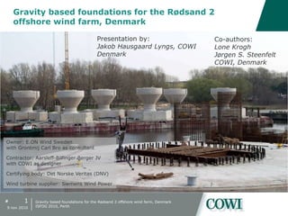 #
Gravity based foundations for the Rødsand 2
offshore wind farm, Denmark
1
9 nov 2010
Gravity based foundations for the Rødsand 2 offshore wind farm, Denmark
ISFOG 2010, Perth
Presentation by:
Jakob Hausgaard Lyngs, COWI
Denmark
Co-authors:
Lone Krogh
Jørgen S. Steenfelt
COWI, Denmark
Owner: E.ON Wind Sweden
with Grontmij Carl Bro as consultant
Contractor: Aarsleff-Bilfinger Berger JV
with COWI as designer
Certifying body: Det Norske Veritas (DNV)
Wind turbine supplier: Siemens Wind Power
 