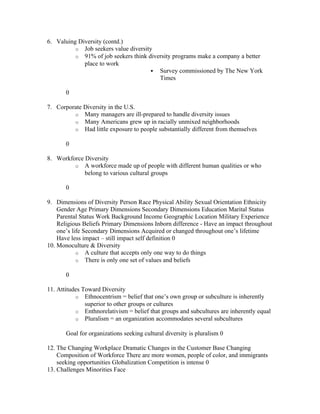 6. Valuing Diversity (contd.)
          o Job seekers value diversity
          o 91% of job seekers think diversity programs make a company a better
             place to work
                                        Survey commissioned by The New York
                                         Times

       0

7. Corporate Diversity in the U.S.
         o Many managers are ill-prepared to handle diversity issues
         o Many Americans grew up in racially unmixed neighborhoods
         o Had little exposure to people substantially different from themselves

       0

8. Workforce Diversity
         o A workforce made up of people with different human qualities or who
             belong to various cultural groups

       0

9. Dimensions of Diversity Person Race Physical Ability Sexual Orientation Ethnicity
    Gender Age Primary Dimensions Secondary Dimensions Education Marital Status
    Parental Status Work Background Income Geographic Location Military Experience
    Religious Beliefs Primary Dimensions Inborn difference - Have an impact throughout
    one’s life Secondary Dimensions Acquired or changed throughout one’s lifetime
    Have less impact – still impact self definition 0
10. Monoculture & Diversity
            o A culture that accepts only one way to do things
            o There is only one set of values and beliefs

       0

11. Attitudes Toward Diversity
           o Ethnocentrism = belief that one’s own group or subculture is inherently
               superior to other groups or cultures
           o Enthnorelativism = belief that groups and subcultures are inherently equal
           o Pluralism = an organization accommodates several subcultures

       Goal for organizations seeking cultural diversity is pluralism 0

12. The Changing Workplace Dramatic Changes in the Customer Base Changing
    Composition of Workforce There are more women, people of color, and immigrants
    seeking opportunities Globalization Competition is intense 0
13. Challenges Minorities Face
 