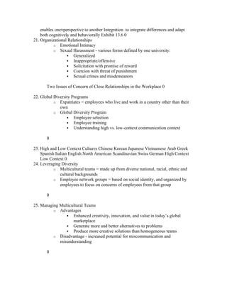 enables oneνperspective to another Integration to integrate differences and adapt
    both cognitively and behaviorally Exhibit 13.6 0
21. Organizational Relationships
           o Emotional Intimacy
           o Sexual Harassment - various forms defined by one university:
                    Generalized
                    Inappropriate/offensive
                    Solicitation with promise of reward
                    Coercion with threat of punishment
                    Sexual crimes and misdemeanors

       Two Issues of Concern of Close Relationships in the Workplace 0

22. Global Diversity Programs
           o Expatriates = employees who live and work in a country other than their
              own
           o Global Diversity Program
                   Employee selection
                   Employee training
                   Understanding high vs. low-context communication context

       0

23. High and Low Context Cultures Chinese Korean Japanese Vietnamese Arab Greek
    Spanish Italian English North American Scandinavian Swiss German High Context
    Low Context 0
24. Leveraging Diversity
           o Multicultural teams = made up from diverse national, racial, ethnic and
               cultural backgrounds
           o Employee network groups = based on social identity, and organized by
               employees to focus on concerns of employees from that group

       0

25. Managing Multicultural Teams
          o Advantages
                 Enhanced creativity, innovation, and value in today’s global
                    marketplace
                 Generate more and better alternatives to problems
                 Produce more creative solutions than homogeneous teams
          o Disadvantage - increased potential for miscommunication and
             misunderstanding

       0
 
