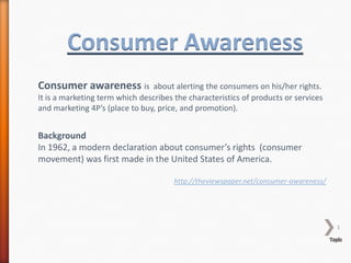 1
Consumer Awareness
Consumer awareness is about alerting the consumers on his/her rights.
It is a marketing term which describes the characteristics of products or services
and marketing 4P’s (place to buy, price, and promotion).
Background
In 1962, a modern declaration about consumer’s rights (consumer
movement) was first made in the United States of America.
http://theviewspaper.net/consumer-awareness/
 