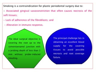 Smoking is a contraindication for plastic periodontal surgery due to:
• Associated gingival vasoconstriction that often causes necrosis of the
soft tissues;
• Lack of adherence of the fibroblasts; and
• Alteration in immune response.
The ideal surgical objective is
covering the root up to the
cementoenamel junction with
a probing depth of less than 2
mm without probe-induced
bleeding.
The principal challenge lies in
obtaining an excellent blood
supply for the covering
tissues to avoid possible
necrosis and root coverage
failure.
 