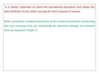 It is always important to select the periodontal procedure that allows the
best aesthetic result, while causing the least amount of trauma.
Miller prescribes complete disclosure at the initial consultation concerning
the root coverage that can realistically be obtained through the selected
form of treatment (Table 1)
 