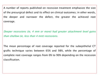 A number of reports published on recession treatment emphasize the size
of the presurgical defect and its effect on clinical outcomes; in other words,
the deeper and narrower the defect, the greater the achieved root
coverage.
Deeper recessions (ie, 4 mm or more) had greater attachment level gains
than shallow (ie, less than 4 mm) recessions.
The mean percentage of root coverage reported for the subepithelial CT
grafts technique varies between 65% and 98%, while the percentage of
complete root coverage ranges from 0% to 90% depending on the recession
classification.
 