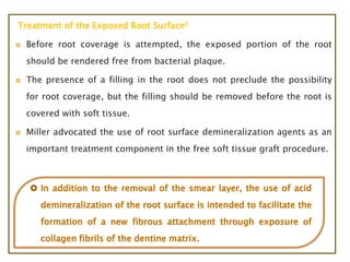 Treatment of the Exposed Root Surface6
 Before root coverage is attempted, the exposed portion of the root
should be rendered free from bacterial plaque.
 The presence of a filling in the root does not preclude the possibility
for root coverage, but the filling should be removed before the root is
covered with soft tissue.
 Miller advocated the use of root surface demineralization agents as an
important treatment component in the free soft tissue graft procedure.
 