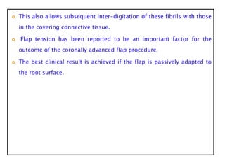  This also allows subsequent inter-digitation of these fibrils with those
in the covering connective tissue.
 Flap tension has been reported to be an important factor for the
outcome of the coronally advanced flap procedure.
 The best clinical result is achieved if the flap is passively adapted to
the root surface.
 