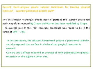 Current muco-gingival plastic surgical techniques for treating gingival
recession - Laterally positioned pedicle graft4
The best-known technique among pedicle grafts is the laterally positioned
pedicle graft introduced by Grupe and Warren and later modified by Grupe.
The success rate of this root coverage procedure was found to be in the
range of 69% ~ 72%.
In this procedure, the adjacent keratinized gingiva is positioned laterally,
and the exposed root surface in the localized gingival recession is
covered.
Guinard and Caffesse reported an average of 1mm postoperative gingival
recession on the adjacent donor site.
 