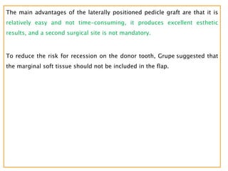 The main advantages of the laterally positioned pedicle graft are that it is
relatively easy and not time-consuming, it produces excellent esthetic
results, and a second surgical site is not mandatory.
To reduce the risk for recession on the donor tooth, Grupe suggested that
the marginal soft tissue should not be included in the flap.
 