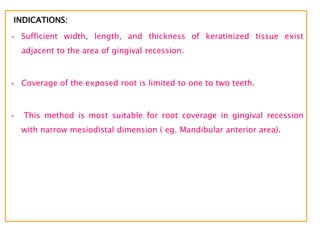 INDICATIONS:
 Sufficient width, length, and thickness of keratinized tissue exist
adjacent to the area of gingival recession.
 Coverage of the exposed root is limited to one to two teeth.
 This method is most suitable for root coverage in gingival recession
with narrow mesiodistal dimension ( eg. Mandibular anterior area).
 