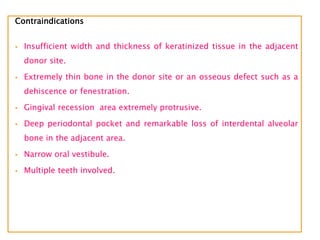 Contraindications
 Insufficient width and thickness of keratinized tissue in the adjacent
donor site.
 Extremely thin bone in the donor site or an osseous defect such as a
dehiscence or fenestration.
 Gingival recession area extremely protrusive.
 Deep periodontal pocket and remarkable loss of interdental alveolar
bone in the adjacent area.
 Narrow oral vestibule.
 Multiple teeth involved.
 