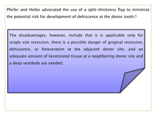 Pfeifer and Heller advocated the use of a split-thickness flap to minimize
the potential risk for development of dehiscence at the donor tooth.6
The disadvantages, however, include that it is applicable only for
single-site recession, there is a possible danger of gingival recession,
dehiscence, or fenestration at the adjacent donor site, and an
adequate amount of keratinized tissue at a neighboring donor site and
a deep vestibule are needed.
 