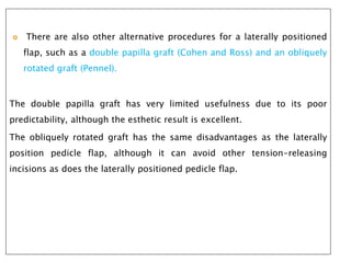  There are also other alternative procedures for a laterally positioned
flap, such as a double papilla graft (Cohen and Ross) and an obliquely
rotated graft (Pennel).
The double papilla graft has very limited usefulness due to its poor
predictability, although the esthetic result is excellent.
The obliquely rotated graft has the same disadvantages as the laterally
position pedicle flap, although it can avoid other tension-releasing
incisions as does the laterally positioned pedicle flap.
 