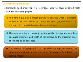 Coronally Positioned Flap6
 Coronally positioned flap is a technique used to cover exposed roots
with the available gingiva.
 This technique has a major drawback because when significant
recession occurs, there is rarely enough gingival width or
thickness to completely cover the exposed root.
 The ideal case for a coronally positioned flap is a patient who has
adequate thickness and width of the gingiva on the marginal edge
of the flap to be advanced.
 The keratinized gingiva has to be wide enough to secure the
sutures and maintain a stable, tension-free gingival flap during the
healing process .
 