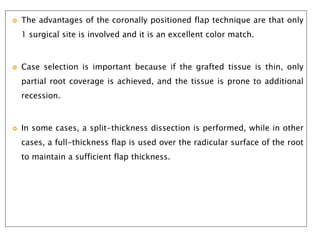  The advantages of the coronally positioned flap technique are that only
1 surgical site is involved and it is an excellent color match.
 Case selection is important because if the grafted tissue is thin, only
partial root coverage is achieved, and the tissue is prone to additional
recession.
 In some cases, a split-thickness dissection is performed, while in other
cases, a full-thickness flap is used over the radicular surface of the root
to maintain a sufficient flap thickness.
 