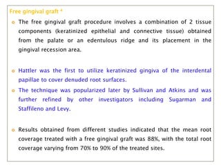 Free gingival graft 4
 The free gingival graft procedure involves a combination of 2 tissue
components (keratinized epithelial and connective tissue) obtained
from the palate or an edentulous ridge and its placement in the
gingival recession area.
 Hattler was the first to utilize keratinized gingiva of the interdental
papillae to cover denuded root surfaces.
 The technique was popularized later by Sullivan and Atkins and was
further refined by other investigators including Sugarman and
Staffileno and Levy.
 Results obtained from different studies indicated that the mean root
coverage treated with a free gingival graft was 88%, with the total root
coverage varying from 70% to 90% of the treated sites.
 