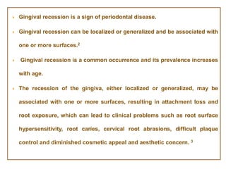  Gingival recession is a sign of periodontal disease.
 Gingival recession can be localized or generalized and be associated with
one or more surfaces.2
 Gingival recession is a common occurrence and its prevalence increases
with age.
 The recession of the gingiva, either localized or generalized, may be
associated with one or more surfaces, resulting in attachment loss and
root exposure, which can lead to clinical problems such as root surface
hypersensitivity, root caries, cervical root abrasions, difficult plaque
control and diminished cosmetic appeal and aesthetic concern. 3
 